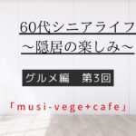 [60代シニアライフ〜隠居の楽しみ〜]グルメ編第3回「musi-vege+cafe」