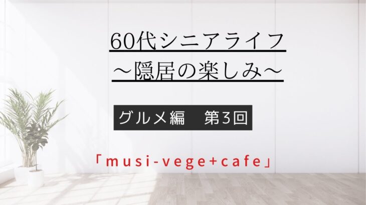 [60代シニアライフ〜隠居の楽しみ〜]グルメ編第3回「musi-vege+cafe」